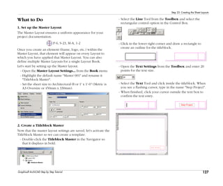 127
Step 23: Creating the Sheet Layouts
Graphisoft ArchiCAD Step by Step Tutorial
What to Do
1. Set up the Master Layout
The Master Layout ensures a uniform appearance for your
project documentation.
P-6, S-23, M-A, 1-2
Once you create an element (frame, logo, etc.) within the
Master Layout, that element will appear on every Layout to
which you have applied that Master Layout. You can also
define multiple Master Layouts for a single Layout Book.
Let's start by setting up the Master layout.
- Open the Master Layout Settings... from the Book menu.
- Highlight the default name "Master 001" and rename it
"Titleblock Master".
- Set the sheet size to Architectural-B or 1' x 1'-6" (Metric is
A3-Oversize or 450mm x 330mm).
2. Create a Titleblock Master
Now that the master layout settings are saved, let's activate the
Titleblock Master so we can create a template.
- Double-click the Titleblock Master in the Navigator so
that it displays in bold.
- Select the Line Tool from the Toolbox and select the
rectangular control option in the Control Box.
- Click in the lower right corner and draw a rectangle to
create an outline for the titleblock.
- Open the Text Settings from the Toolbox and enter 20
points for the text size.
- Select the Text Tool and click inside the titleblock. When
you see a flashing cursor, type in the name "Step Project".
- When finished, click your cursor outside the text box to
confirm the text entry.
 