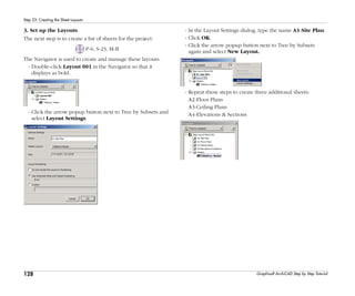 128
Step 23: Creating the Sheet Layouts
Graphisoft ArchiCAD Step by Step Tutorial
3. Set up the Layouts
The next step is to create a list of sheets for the project.
P-6, S-23, M-B
The Navigator is used to create and manage these layouts.
- Double-click Layout 001 in the Navigator so that it
displays as bold.
- Click the arrow popup button next to Tree by Subsets and
select Layout Settings.
- In the Layout Settings dialog, type the name A1-Site Plan.
- Click OK.
- Click the arrow popup button next to Tree by Subsets
again and select New Layout.
- Repeat these steps to create three additional sheets:
A2-Floor Plans
A3-Ceiling Plans
A4-Elevations & Sections
 