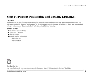 129
Step 24: Placing, Positioning and Viewing Drawings
Graphisoft ArchiCAD Step by Step Tutorial
Step 24: Placing, Positioning and Viewing Drawings
Overview
In this exercise we will add drawings to the layout sheets we created in the previous step. When drawings are added to a
PlotMaker layout, the drawings are composed on the layout sheet and are linked to the ArchiCAD model. Any updates and
changes to the model will automatically be reflected in the PlotMaker drawing.
Process to Learn
• Linking to ArchiCAD Project
• Composing a Drawing
• Drawing Frame
• Adding Drawing Information
Drawing Title
Drawing Scale
Starting the Step
Use your file from the previous step or open the file named Step-24.lbk contained in the Step Files folder.
 