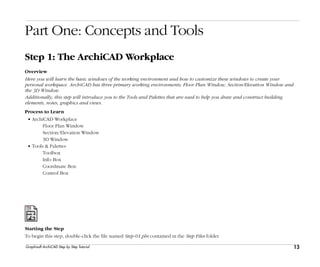 13
Step 1: The ArchiCAD Workplace
Graphisoft ArchiCAD Step by Step Tutorial
Part One: Concepts and Tools
Step 1: The ArchiCAD Workplace
Overview
Here you will learn the basic windows of the working environment and how to customize these windows to create your
personal workspace. ArchiCAD has three primary working environments; Floor Plan Window, Section/Elevation Window and
the 3D Window.
Additionally, this step will introduce you to the Tools and Palettes that are used to help you draw and construct building
elements, notes, graphics and views.
Process to Learn
• ArchiCAD Workplace
Floor Plan Window
Section/Elevation Window
3D Window
• Tools & Palettes
Toolbox
Info Box
Coordinate Box
Control Box
Starting the Step
To begin this step, double-click the file named Step-01.pln contained in the Step Files folder.
 