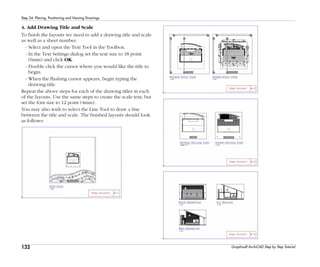 132
Step 24: Placing, Positioning and Viewing Drawings
Graphisoft ArchiCAD Step by Step Tutorial
4. Add Drawing Title and Scale
To finish the layouts we need to add a drawing title and scale
as well as a sheet number.
- Select and open the Text Tool in the Toolbox.
- In the Text Settings dialog set the text size to 18 point
(6mm) and click OK.
- Double click the cursor where you would like the title to
begin.
- When the flashing cursor appears, begin typing the
drawing title.
Repeat the above steps for each of the drawing titles in each
of the layouts. Use the same steps to create the scale text, but
set the font size to 12 point (4mm).
You may also wish to select the Line Tool to draw a line
between the title and scale. The finished layouts should look
as follows:
 