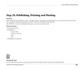 133
Step 25: Publishing, Printing and Plotting
Graphisoft ArchiCAD Step by Step Tutorial
Step 25: Publishing, Printing and Plotting
Overview
Both ArchiCAD and PlotMaker contain a Publisher feature. The purpose of the Publisher is to set custom View Sets describing
how to publish a drawing using plotters, printers, AutoCAD, DXF files and the Internet.
The Publisher can process individual drawings or an entire set of documents.
Process to Learn
• Creating View Sets
• Publishing
Save as Files
Upload to Internet
Print
Plot
• Working with AutoCAD
Starting the Step
Use your file from the previous step or open the file named Step-25.lbk contained in the Step Files folder.
 