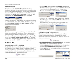 134
Step 25: Publishing, Printing and Plotting
Graphisoft ArchiCAD Step by Step Tutorial
Introduction
PlotMaker uses the Publisher function familiar from
ArchiCAD. Part or all of a Layout Book can be printed, plotted,
saved, or published to the Internet. The Publisher command is
found in the File menu. The left side of the Publisher dialog
box shows the Layout Book tree structure, while the right
side contains the Publisher settings (as in ArchiCAD).
The save options used by PlotMaker are generally recognized
by ArchiCAD (EPS, DXF, DWG, DWF). PlotMaker supports all
the popular raster plotters and laser printers through
specific drivers and settings.
PlotMaker uses a new printing/plotting method in which the
Layout size (represented by the blue frame), optimized for a
particular printing/plotting tool and paper size, can differ
from the actual output produced by the printer or plotter. This
means that you can change the print scale. For example, a
Layout Book optimized for a plotter using A1 paper can also
be printed, properly scaled down, on an A3 printer.
What to Do
1. Create View Sets for Publishing
The Publisher function within PlotMaker is used to set custom
View Sets describing how to publish a drawing (i.e. for a
client, a consultant, or a presentation). In this exercise we will
create View Sets with custom settings for publishing to the
client, the consultants, printing and plotting.
P-6, S-25, M-A
- Go to the File menu and select the Publish option from
Publisher within the pull-down menu and click the "Untitled"
View Set and select Rename from the popup menu.
- Rename the View Set as "Consultants" and click OK.
- Now click the "Consultants" View Set and select New Set
from the popup menu and Enter "Client" as the name for
the new View Set.
- Repeat this step and create 2 additional View Sets and
name them as follows: "Printer" and "Plotter"
2. Assign Drawings to the View Sets
The purpose of Publisher View Sets is to create and save
settings for different publishing configurations. In this
exercise we will assign drawings to the View Sets created in
the previous exercise.
P-6, S-25, M-B
• Configure the Plotter Publisher View Set: The settings
for a plotter can be saved with the drawing.
- Select the Plotter view set from the View Set popup menu.
- Click the View Set Publishing Properties button.
- Select Plot from the Publishing Method popup menu and
click the OK button.
 
