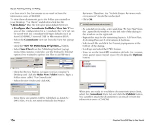 136
Step 25: Publishing, Printing and Plotting
Graphisoft ArchiCAD Step by Step Tutorial
can then attach the documents to an email or burn the
information onto a CD-ROM.
To view these documents, go to the folder you created on
your Desktop, "For Client," and double click the file
"Client.html." This file will open your default browser.
• Configure the Consultants Publisher View Set: When
you set the configuration for a consultant, the view set can
be saved with the consultant's file type defaults such as
AutoCAD DWG, Universal DXF or Microstation DGN.
- Select the Consultants view set from the View Set popup
menu.
- Click the View Set Publishing Properties... button.
- Select Save Files from the Publishing Method popup
menu (this exercise could also use the Upload to Internet
option if we wanted to upload the files to an FTP site).
- Click the Browse button, navigate to your computer's
Desktop and click the Make New Folder button. Type a
folder name called "For Consultants".
- Select the new folder and click OK.
- Since these documents will be published as AutoCAD
DWG files, we do not need to include the Project
Reviewer. Therefore, the "Include Project Reviewer web
environment" should be unchecked.
- Click OK.
- As you did previously, select and drag "A1-Site Plan" from
the Layout Book window on the left side of the dialog to
the window on the right side.
- Repeat this step for the remaining layouts; A2-Floor Plan,
A3-Ceiling Plan and A4-Elevations & Sections.
- Select each file and click the Format popup menu at the
bottom of the dialog.
- Scroll up and select the DWG format.
- You can set the AutoCAD translation defaults (i.e. version,
units, paper space/model space) by clicking the Options
button.
When you are ready to send these documents to your client,
select the Consultant View Set and click the Publish button.
You can then attach the documents to an email or burn the
information onto a CD-ROM.
 