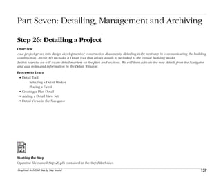 137
Step 26: Detailing a Project
Graphisoft ArchiCAD Step by Step Tutorial
Part Seven: Detailing, Management and Archiving
Step 26: Detailing a Project
Overview
As a project grows into design development or construction documents, detailing is the next step in communicating the building
construction. ArchiCAD includes a Detail Tool that allows details to be linked to the virtual building model.
In this exercise we will locate detail markers on the plan and sections. We will then activate the new details from the Navigator
and add notes and information in the Detail Window.
Process to Learn
• Detail Tool
Selecting a Detail Marker
Placing a Detail
• Creating a Plan Detail
• Adding a Detail View Set
• Detail Views in the Navigator
Starting the Step
Open the file named Step-26.pln contained in the Step Files folder.
 