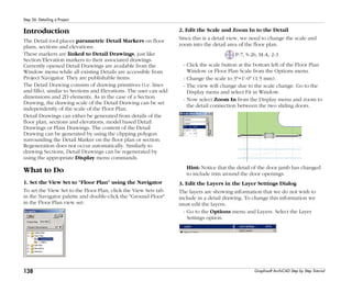 138
Step 26: Detailing a Project
Graphisoft ArchiCAD Step by Step Tutorial
Introduction
The Detail tool places parametric Detail Markers on floor
plans, sections and elevations.
These markers are linked to Detail Drawings, just like
Section/Elevation markers to their associated drawings.
Currently opened Detail Drawings are available from the
Window menu while all existing Details are accessible from
Project Navigator. They are publishable items.
The Detail Drawing consists of drawing primitives (i.e. lines
and fills), similar to Sections and Elevations. The user can add
dimensions and 2D elements. As in the case of a Section
Drawing, the drawing scale of the Detail Drawing can be set
independently of the scale of the Floor Plan.
Detail Drawings can either be generated from details of the
floor plan, sections and elevations, model based Detail
Drawings or Plain Drawings. The content of the Detail
Drawing can be generated by using the clipping polygon
surrounding the Detail Marker on the floor plan or section.
Regeneration does not occur automatically. Similarly to
drawing Sections, Detail Drawings can be regenerated by
using the appropriate Display menu commands.
What to Do
1. Set the View Set to "Floor Plan" using the Navigator
To set the View Set to the Floor Plan, click the View Sets tab
in the Navigator palette and double-click the "Ground Floor"
in the Floor Plan view set:
2. Edit the Scale and Zoom In to the Detail
Since this is a detail view, we need to change the scale and
zoom into the detail area of the floor plan.
P-7, S-26, M-A, 2-3
- Click the scale button at the bottom left of the Floor Plan
Window or Floor Plan Scale from the Options menu.
- Change the scale to 3"=1'-0" (1:5 mm).
- The view will change due to the scale change. Go to the
Display menu and select Fit in Window.
- Now select Zoom In from the Display menu and zoom to
the detail connection between the two sliding doors.
Hint: Notice that the detail of the door jamb has changed
to include trim around the door openings.
3. Edit the Layers in the Layer Settings Dialog
The layers are showing information that we do not wish to
include in a detail drawing. To change this information we
must edit the layers:
- Go to the Options menu and Layers. Select the Layer
Settings option.
 