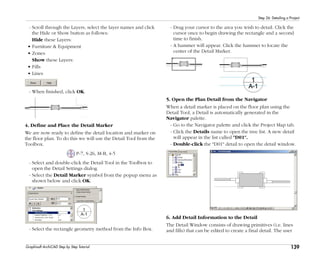 139
Step 26: Detailing a Project
Graphisoft ArchiCAD Step by Step Tutorial
- Scroll through the Layers, select the layer names and click
the Hide or Show button as follows:
Hide these Layers:
• Furniture & Equipment
• Zones
Show these Layers:
• Fills
• Lines
- When finished, click OK.
4. Define and Place the Detail Marker
We are now ready to define the detail location and marker on
the floor plan. To do this we will use the Detail Tool from the
Toolbox.
P-7, S-26, M-B, 4-5
- Select and double-click the Detail Tool in the Toolbox to
open the Detail Settings dialog.
- Select the Detail Marker symbol from the popup menu as
shown below and click OK.
- Select the rectangle geometry method from the Info Box.
- Drag your cursor to the area you wish to detail. Click the
cursor once to begin drawing the rectangle and a second
time to finish.
- A hammer will appear. Click the hammer to locate the
center of the Detail Marker.
5. Open the Plan Detail from the Navigator
When a detail marker is placed on the floor plan using the
Detail Tool, a Detail is automatically generated in the
Navigator palette.
- Go to the Navigator palette and click the Project Map tab.
- Click the Details name to open the tree list. A new detail
will appear in the list called "D01".
- Double-click the "D01" detail to open the detail window.
6. Add Detail Information to the Detail
The Detail Window consists of drawing primitives (i.e. lines
and fills) that can be edited to create a final detail. The user
 