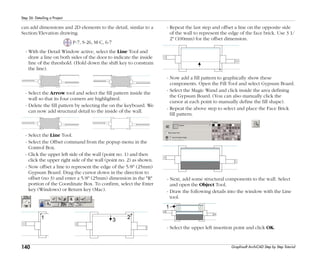 140
Step 26: Detailing a Project
Graphisoft ArchiCAD Step by Step Tutorial
can add dimensions and 2D elements to the detail, similar to a
Section/Elevation drawing.
P-7, S-26, M-C, 6-7
- With the Detail Window active, select the Line Tool and
draw a line on both sides of the door to indicate the inside
line of the threshold. (Hold down the shift key to constrain
the line).
- Select the Arrow tool and select the fill pattern inside the
wall so that its four corners are highlighted.
- Delete the fill pattern by selecting the on the keyboard. We
can now add structural detail to the inside of the wall.
- Select the Line Tool.
- Select the Offset command from the popup menu in the
Control Box.
- Click the upper left side of the wall (point no. 1) and then
click the upper right side of the wall (point no. 2) as shown.
- Now offset a line to represent the edge of the 5/8" (25mm)
Gypsum Board. Drag the cursor down in the direction to
offset (no 3) and enter a 5/8" (25mm) dimension in the "R"
portion of the Coordinate Box. To confirm, select the Enter
key (Windows) or Return key (Mac).
- Repeat the last step and offset a line on the opposite side
of the wall to represent the edge of the face brick. Use 3 1/
2" (100mm) for the offset dimension.
- Now add a fill pattern to graphically show these
components. Open the Fill Tool and select Gypsum Board.
- Select the Magic Wand and click inside the area defining
the Gypsum Board. (You can also manually click the
cursor at each point to manually define the fill shape).
- Repeat the above step to select and place the Face Brick
fill pattern.
- Next, add some structural components to the wall. Select
and open the Object Tool.
- Draw the following details into the window with the Line
tool.
- Select the upper left insertion point and click OK.
 