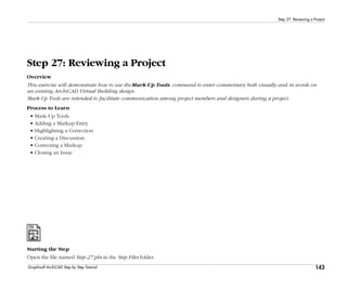 143
Step 27: Reviewing a Project
Graphisoft ArchiCAD Step by Step Tutorial
Step 27: Reviewing a Project
Overview
This exercise will demonstrate how to use the Mark-Up Tools command to enter commentary both visually and in words on
an existing ArchiCAD Virtual Building design.
Mark-Up Tools are intended to facilitate communication among project members and designers during a project.
Process to Learn
• Mark-Up Tools
• Adding a Markup Entry
• Highlighting a Correction
• Creating a Discussion
• Correcting a Markup
• Closing an Issue
Starting the Step
Open the file named Step-27.pln in the Step Files folder.
 