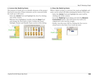 145
Step 27: Reviewing a Project
Graphisoft ArchiCAD Step by Step Tutorial
2. Correct the Mark-Up Entry
The purpose of mark-ups is to identify elements of the project
that need correction. Project elements can be corrected while
the mark-up is still active.
- Select the Arrow Tool and highlight the door by clicking
one of the corners.
- With the door highlighted, double-click the Door Tool
and change the door style to Style 3 within the Panel,
Sidelight, Shutter and Handle Types section of the dialog.
3. Close the Mark-Up Entry
When a Mark-Up Entry is corrected, the mark-up highlight and
notes can be turned off while retaining the history of the issue.
- Select the Arrow Tool and highlight the entry wall by
clicking one of the corners.
- Go to the Mark-Up Tools dialog and click the Remove
Corrections button. This will restore the wall to its
original pen color and line weight.
- Finally, turn this issue OFF by clicking the Eye icon to
closed next to the Entry Door mark-up entry.
 