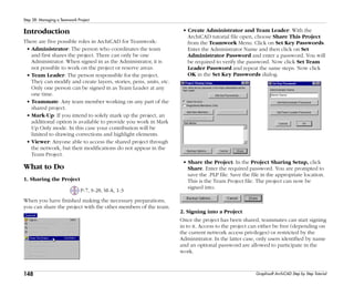 148
Step 28: Managing a Teamwork Project
Graphisoft ArchiCAD Step by Step Tutorial
Introduction
There are five possible roles in ArchiCAD for Teamwork:
• Administrator: The person who coordinates the team
and first shares the project. There can only be one
Administrator. When signed in as the Administrator, it is
not possible to work on the project or reserve areas.
• Team Leader: The person responsible for the project.
They can modify and create layers, stories, pens, units, etc.
Only one person can be signed in as Team Leader at any
one time.
• Teammate: Any team member working on any part of the
shared project.
• Mark-Up: If you intend to solely mark up the project, an
additional option is available to provide you work in Mark
Up Only mode. In this case your contribution will be
limited to drawing corrections and highlight elements.
• Viewer: Anyone able to access the shared project through
the network, but their modifications do not appear in the
Team Project.
What to Do
1. Sharing the Project
P-7, S-28, M-A, 1-3
When you have finished making the necessary preparations,
you can share the project with the other members of the team.
• Create Administrator and Team Leader: With the
ArchiCAD tutorial file open, choose Share This Project
from the Teamwork Menu. Click on Set Key Passwords.
Enter the Administrator Name and then click on Set
Administrator Password and enter a password. You will
be required to verify the password. Now click Set Team
Leader Password and repeat the same steps. Now click
OK in the Set Key Passwords dialog.
• Share the Project: In the Project Sharing Setup, click
Share. Enter the required password. You are prompted to
save the .PLP file. Save the file in the appropriate location.
This is the Team Project file. The project can now be
signed into.
2. Signing into a Project
Once the project has been shared, teammates can start signing
in to it. Access to the project can either be free (depending on
the current network access privileges) or restricted by the
Administrator. In the latter case, only users identified by name
and an optional password are allowed to participate in the
work.
 