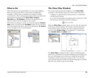 15
Step 1: The ArchiCAD Workplace
Graphisoft ArchiCAD Step by Step Tutorial
What to Do
This step opens to the ground floor of a two-story building.
Here we can view the three components of ArchiCAD’s
workplace. These three workspaces are linked working
environments. The working environment allows an interactive
drawing process between the Floor Plan, Section/
Elevation and 3D Window. Elements are updated in all
views to reflect current changes to the model.
These three workspaces can be accessed through the Project
Map which is located in the Navigator. Since we do not need
the Customizable Info Box, close it by clicking the "X" button
in the top right corner as shown below.
The Floor Plan Window
The center of the ArchiCAD workplace is the Floor Plan
worksheet. This Window plays two roles at the same time:
- It displays a representation of the project as a traditional
architectural drawing.
- It is a 2D/3D modeling environment that is interactive with
the Sections/ Elevations and 3D workspace.
P-1, S-1, M-A
With the Floor Plan window open, we can view the plans for
both floors of this building. The model currently shows the
Ground Floor story. To move up a story, open the Stories
section of the Project Map by clicking the "+" symbol and
then double click the Gallery story.
The Floor Plan worksheet is like a sheet of drafting paper.
However, a traditional mechanical drafting board is limited by
the size of the paper you can fit on it, while the ArchiCAD
worksheet can be as big as you want it to be. You can pan
and zoom the Window within the full drawing space to obtain
the best view of the work you are doing.
 
