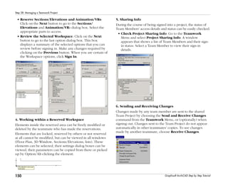 150
Step 28: Managing a Teamwork Project
Graphisoft ArchiCAD Step by Step Tutorial
• Reserve Sections/Elevations and Animation/VRs:
Click on the Next button to go to the Sections/
Elevations and Animation/VRs dialog box. Select the
appropriate parts to access.
• Review the Selected Workspace: Click on the Next
button to go to the last option dialog box. This box
displays a summary of the selected options that you can
review before signing in. Make any changes required by
clicking on the Previous button. When you are certain of
the Workspace options, click Sign In.
4. Working within a Reserved Workspace
Elements inside the reserved area can be freely modified or
deleted by the teammate who has made the reservations.
Elements that are locked, reserved by others or not reserved
at all cannot be modified, but can be viewed in all windows
(Floor Plan, 3D Window, Sections/Elevations, lists). These
elements can be selected, their settings dialog boxes can be
viewed, their parameters can be copied from there or picked
up by Option/Alt-clicking the element.
5. Sharing Info
During the course of being signed into a project, the status of
Team Members’ access details and status can be easily checked.
• Check Project Sharing Info: Go to the Teamwork
Menu and select Project Sharing Info. A window
appears that shows a list of Team Members and their sign-
in status. Select a Team Member to view their sign-in
details.
6. Sending and Receiving Changes
Changes made by any team member are sent to the shared
Team Project by choosing the Send and Receive Changes
command from the Teamwork Menu, or (optionally) when
signing out. Changes sent to the Team Project do not appear
automatically in other teammates’ copies. To see changes
made by another teammate, choose Receive Changes.
 
