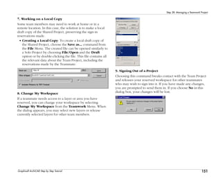 151
Step 28: Managing a Teamwork Project
Graphisoft ArchiCAD Step by Step Tutorial
7. Working on a Local Copy
Some team members may need to work at home or in a
remote location. In this case, the solution is to make a local
draft copy of the Shared Project, preserving the sign-in
reservations made.
• Creating a Local Copy: To create a local draft copy of
the Shared Project, choose the Save as... command from
the File Menu. The created file can be opened similarly to
a Solo Project by choosing File/Open and the Draft
option or by double-clicking the file. This file contains all
the relevant data about the Team Project, including the
reservations made by the Teammate.
8. Change My Workspace
If a teammate needs access to a layer or area you have
reserved, you can change your workspace by selecting
Change My Workspace from the Teamwork Menu. When
the dialog appears, you may select new layers or release
currently selected layers for other team members.
9. Signing Out of a Project
Choosing this command breaks contact with the Team Project
and releases your reserved workspace for other teammates
who may wish to sign into it. If you have made any changes,
you are prompted to send them in. If you choose No in this
dialog box, your changes will be lost.
 