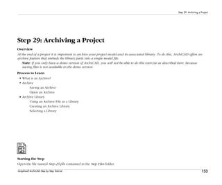 153
Step 29: Archiving a Project
Graphisoft ArchiCAD Step by Step Tutorial
Step 29: Archiving a Project
Overview
At the end of a project it is important to archive your project model and its associated library. To do this, ArchiCAD offers an
archive feature that embeds the library parts into a single model file.
Note: If you only have a demo version of ArchiCAD, you will not be able to do this exercise as described here, because
saving files is not available in the demo version.
Process to Learn
• What is an Archive?
• Archive
Saving an Archive
Open an Archive
• Archive Library
Using an Archive File as a Library
Creating an Archive Library
Selecting a Library
Starting the Step
Open the file named Step-29.pln contained in the Step Files folder.
 