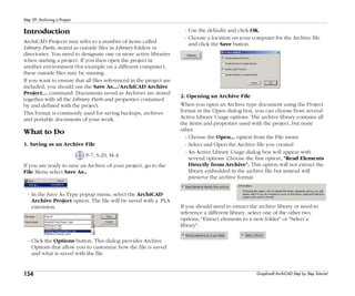 154
Step 29: Archiving a Project
Graphisoft ArchiCAD Step by Step Tutorial
Introduction
ArchiCAD Projects may refer to a number of items called
Library Parts, stored as outside files in Library folders or
directories. You need to designate one or more active libraries
when starting a project. If you then open the project in
another environment (for example on a different computer),
these outside files may be missing.
If you want to ensure that all files referenced in the project are
included, you should use the Save As.../ArchiCAD Archive
Project… command. Documents saved as Archives are stored
together with all the Library Parts and properties contained
by and defined with the project.
This format is commonly used for saving backups, archives
and portable documents of your work.
What to Do
1. Saving as an Archive File
P-7, S-29, M-A
If you are ready to save an Archive of your project, go to the
File Menu select Save As..
- In the Save As Type popup menu, select the ArchiCAD
Archive Project option. The file will be saved with a .PLA
extension.
- Click the Options button. This dialog provides Archive
Options that allow you to customize how the file is saved
and what is saved with the file.
- Use the defaults and click OK.
- Choose a location on your computer for the Archive file
and click the Save button.
2. Opening an Archive File
When you open an Archive type document using the Project
format in the Open dialog box, you can choose from several
Active Library Usage options. The archive library contains all
the items and properties used with the project, but none
other.
- Choose the Open... option from the File menu
- Select and Open the Archive file you created
- An Active Library Usage dialog box will appear with
several options. Choose the first option, "Read Elements
Directly from Archive". This option will not extract the
library embedded in the archive file but instead will
preserve the archive format.
If you should need to extract the archive library or need to
reference a different library, select one of the other two
options; "Extract elements to a new folder" or "Select a
library".
 