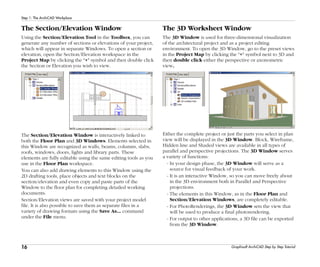 16
Step 1: The ArchiCAD Workplace
Graphisoft ArchiCAD Step by Step Tutorial
The Section/Elevation Window
Using the Section/Elevation Tool in the Toolbox, you can
generate any number of sections or elevations of your project,
which will appear in separate Windows. To open a section or
elevation, open the Section/Elevation workspace in the
Project Map by clicking the "+" symbol and then double click
the Section or Elevation you wish to view.
The Section/Elevation Window is interactively linked to
both the Floor Plan and 3D Windows. Elements selected in
this Window are recognized as walls, beams, columns, slabs,
roofs, windows, doors, lights and library parts. These
elements are fully editable using the same editing tools as you
use in the Floor Plan workspace.
You can also add drawing elements to this Window using the
2D drafting tools, place objects and text blocks on the
section/elevation and even copy and paste parts of the
Window to the floor plan for completing detailed working
documents.
Section/Elevation views are saved with your project model
file. It is also possible to save them as separate files in a
variety of drawing formats using the Save As... command
under the File menu.
The 3D Worksheet Window
The 3D Window is used for three-dimensional visualization
of the architectural project and as a project editing
environment. To open the 3D Window, go to the preset views
in the Project Map by clicking the "+" symbol next to 3D and
then double click either the perspective or axonometric
view.
Either the complete project or just the parts you select in plan
view will be displayed in the 3D Window. Block, Wireframe,
Hidden line and Shaded views are available in all types of
parallel and perspective projections. The 3D Window serves
a variety of functions:
- In your design phase, the 3D Window will serve as a
source for visual feedback of your work.
- It is an interactive Window, so you can move freely about
in the 3D environment both in Parallel and Perspective
projections.
- The elements in this Window, as in the Floor Plan and
Section/Elevation Windows, are completely editable.
- For PhotoRenderings, the 3D Window sets the view that
will be used to produce a final photorendering.
- For output to other applications, a 3D file can be exported
from the 3D Window.
 