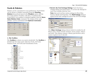 17
Step 1: The ArchiCAD Workplace
Graphisoft ArchiCAD Step by Step Tutorial
Tools & Palettes
Palettes can be customized to your preferences. Each Palette
can be shown or hidden separately from the Floating
Palettes hierarchical menu in the Window menu, and the
four main palettes (Toolbox, Info Box, Coordinate Box,
Control Box) can enabled or disabled together with the Show
Main Palettes Only command. The shapes of the main
palettes can be customized with Options/Customize.
1. The Toolbox
The Toolbox is where you start in ArchiCAD. The Toolbox is
divided into five basic parts: Selection Tools, 3D Tools,
Notation Tools, 2D Tools and Visualization Tools.
Column
Marquee
Window
Corner Window
Object
Stair
Roof
Arrow
Wall
Beam
Door
Skylight
Lamp
Slab
Mesh Linear Dimension
Level Dimension
Text
Zone
Line
Polyline
Radial Dimension
Angle Dimension
Label
Fill
Circle
Spline Figure
Hotspot Section/Elevation
Detail Camera & QTVR
• Review the Tool Settings Dialogs: Each Tool has a
settings dialog associated with it. To review the dialogs for
each Tool, double-click the Tool.
Note: that each tool has various settings for Floor Plan,
Section, Model and Properties. The Wall Settings dialog is
typical of the basic settings for each of the 3D Tool settings.
The Object Settings dialog (shown below) is similar for all
library parts, which include windows, doors, lamps, objects
and stairs. This dialog contains a library part browser and a
system explorer tree to the left.
 