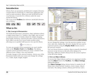 22
Step 2: Understanding Objects and GDL
Graphisoft ArchiCAD Step by Step Tutorial
Introduction
Library Parts are parametric prefabricated complex elements
created either by ArchiCAD or a third party application and
used as units in projects. When you start ArchiCAD for the
very first time, it searches for a Library under the name
ArchiCAD Library.
The icons in the Toolbox that reference ArchiCAD Libraries
are as follows:
What to Do
1. The Concept of Parametrics
An ArchiCAD innovation, parametric object definition allows
a single stored object (i.e. window, door, light, stair or truss)
to represent dozens of similar objects by simply changing
their height, thickness, material and other custom parameters.
Each object can also be re-saved under another name
allowing you to quickly build up your own specific library.
P-1, S-2, M-A, 1-2
To view an example of how parameters are used, double-
click on the Window Tool in the Toolbox. The dialog
contains various parameters that can create a window with
different forms, shapes, sizes and materials.
To make changes to the selected window, click in any of the
Parameters fields with your cursor and change the settings
(i.e., width, depth, length, height).
As you change the settings, view the preview window in top
view, side view, hidden line 3D view, shaded 3D view and as
a preview picture using the Display Mode buttons next to
the preview window.
You can choose between window objects using the thumbnail
previews in the browser at the left of the dialog or by
selecting a different window library from the system explorer
at the left of the dialog.
2. View an Object Library
To review the Object Library and how it is organized, double-
click the Object Tool in the Toolbox. The Object Settings
dialog will appear.
The Object Settings dialog (shown below) is similar for all
library part, which include windows, doors, lamps, objects
and stairs. The dialog contains a library part browser and a
 