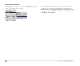 24
Step 2: Understanding Objects and GDL
Graphisoft ArchiCAD Step by Step Tutorial
selecting "Save Selection As..." from the GDL Objects option
in the File menu as shown below.
If you need to add parameters such as material selection or
text input, you would then open the object and add GDL
parameters. You can learn more about this in the book Object
Making with ArchiCAD by David Nicholson-Cole. This book
is published by Graphisoft.
 