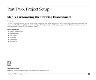 25
Step 3: Customizing the Drawing Environment
Graphisoft ArchiCAD Step by Step Tutorial
Part Two: Project Setup
Step 3: Customizing the Drawing Environment
Overview
We can customize options such as project grid, snap grid, line types, pens, colors, pen weight, fills, composites, materials and
zones as well as Drawing Preferences to meet specific project needs and drawing requirements. This step teaches you how to
customize these options to your drawing needs.
Process to Learn
• Grids & Background
• Pens & Colors
• Line Types
• Fill Types
• Composites
• Preferences
Starting the Step
Open the file named Step-03.pln contained in the Step Files folder.
 