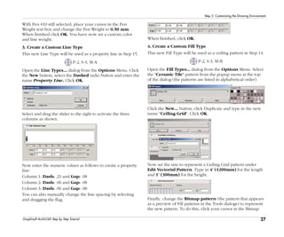 27
Step 3: Customizing the Drawing Environment
Graphisoft ArchiCAD Step by Step Tutorial
With Pen #10 still selected, place your cursor in the Pen
Weight text box and change the Pen Weight to 0.50 mm.
When finished click OK. You have now set a custom color
and line weight.
3. Create a Custom Line Type
This new Line Type will be used as a property line in Step 15.
P-2, S-3, M-A
Open the Line Types... dialog from the Options Menu. Click
the New button, select the Dashed radio button and enter the
name Property Line. Click OK.
Select and drag the slider to the right to activate the three
columns as shown.
Now enter the numeric values as follows to create a property
line:
Column 1: Dash: .21 and Gap: .08
Column 2: Dash: .06 and Gap: .08
Column 3: Dash: .06 and Gap: .08
You can also manually change the line spacing by selecting
and dragging the flag.
When finished, click OK.
4. Create a Custom Fill Type
This new Fill Type will be used as a ceiling pattern in Step 14.
P-2, S-3, M-B
Open the Fill Types... dialog from the Options Menu. Select
the "Ceramic Tile" pattern from the popup menu at the top
of the dialog (the patterns are listed in alphabetical order).
Click the New... button, click Duplicate and type in the new
name "Ceiling Grid". Click OK.
Now set the size to represent a Ceiling Grid pattern under
Edit Vectorial Pattern. Type in 4' (1200mm) for the length
and 1' (300mm) for the height.
Finally, change the Bitmap pattern (the pattern that appears
as a preview of Fill patterns in the Tools dialogs) to represent
the new pattern. To do this, click your cursor in the Bitmap
 