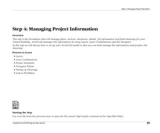 29
Step 4: Managing Project Information
Graphisoft ArchiCAD Step by Step Tutorial
Step 4: Managing Project Information
Overview
This step is the foundation that will manage plans, sections, elevations, details, 3D information and final drawings for your
Virtual Building. ArchiCAD manages this information by using Layers, Layer Combinations and the Navigator.
In this step we will discuss how to set up your ArchiCAD model so that you can both manage the information and produce the
drawings.
Process to Learn
• Layers
• Layer Combinations
• Project Standards
• Navigator Palette
• Setting up Drawings
• Link to PlotMaker
Starting the Step
Use your file from the previous step or open the file named Step-04.pln contained in the Step Files folder.
 