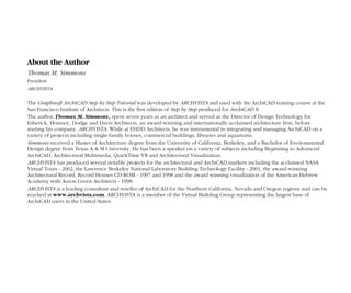 3
Contents
ArchiCAD Step by Step Tutorial
3
Contents
ArchiCAD Step by Step Tutorial
About the Author
Thomas M. Simmons
President
ARCHVISTA
The Graphisoft ArchiCAD Step by Step Tutorial was developed by ARCHVISTA and used with the ArchiCAD training course at the
San Francisco Institute of Architects. This is the first edition of Step by Step produced for ArchiCAD 8.
The author, Thomas M. Simmons, spent seven years as an architect and served as the Director of Design Technology for
Esherick, Homsey, Dodge and Davis Architects, an award-winning and internationally acclaimed architecture firm, before
starting his company, ARCHVISTA. While at EHDD Architects, he was instrumental in integrating and managing ArchiCAD on a
variety of projects including single-family houses, commercial buildings, libraries and aquariums.
Simmons received a Master of Architecture degree from the University of California, Berkeley, and a Bachelor of Environmental
Design degree from Texas A & M University. He has been a speaker on a variety of subjects including Beginning to Advanced
ArchiCAD, Architectural Multimedia, QuickTime VR and Architectural Visualization.
ARCHVISTA has produced several notable projects for the architectural and ArchiCAD markets including the acclaimed NASA
Virtual Tours - 2002, the Lawrence Berkeley National Laboratory Building Technology Facility - 2001, the award-winning
Architectural Record, Record Houses CD-ROM - 1997 and 1998 and the award winning visualization of the American Hebrew
Academy with Aaron Green Architects - 1998.
ARCHVISTA is a leading consultant and reseller of ArchiCAD for the Northern California, Nevada and Oregon regions and can be
reached at www.archvista.com. ARCHVISTA is a member of the Virtual Building Group representing the largest base of
ArchiCAD users in the United States.
 