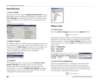 30
Step 4: Managing Project Information
Graphisoft ArchiCAD Step by Step Tutorial
Introduction
1. Layer Settings
ArchiCAD layers are used to organize the elements in your
drawing for selective displays and quantity calculations. The
Layer Settings command displays the Layer Settings dialog
box, which allows you to define the layer settings for your
project.
2. Display Options
The Display Options command opens a dialog box where you
can customize the way the various construction elements are
displayed on the Floor Plan worksheet. As an example, you
can use this option to toggle between showing the door
swing or displaying a header for the ceiling plan.
3. Navigator
The Navigator palette is used to give an overview of the
project structure, providing instant access to stories,
sections, elevations, detail drawings, and 3D views lists.
Additionally, it is used to manage view options for typical
drawing types such as an architectural floor plan, site plan,
ceiling plan and other project drawings.
What to Do
1. Create Layers
Open the Layer Settings dialog under the Options Menu.
P-2, S-4, M-A
This dialog contains building and notation layers provided by
ArchiCAD. To start this project we will add 3 new layers for
notation purposes. Using the Layer Settings dialog as shown,
create new layers by selecting New and typing the following
layer names:
Notes - Ceiling Plan
Notes - Floor Plan
Notes - Site Plan
2. Create Layer Combinations
Each Layer Combination is a "snapshot" of the state of all
Layers in the Project and can be called up at any time by
selecting its name from the Layers list. Layer Combinations
generally reflect the drawings that are to be produced (such
as a floor plan, ceiling plan and site plan).
P-2, S-4, M-B
 
