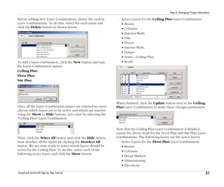 31
Step 4: Managing Project Information
Graphisoft ArchiCAD Step by Step Tutorial
Before adding new Layer Combinations, delete the current
Layer Combinations. To do this, select the each name and
click the Delete button as shown below:
To add a layer combination, click the New button and type
the Layer Combination names:
Ceiling Plan
Floor Plan
Site Plan
Once all the Layer Combination names are entered we must
choose which layers are to be active and which are inactive
using the Show or Hide buttons. Let’s start by selecting the
"Ceiling Plan" Layer Combination:
Then, click the Select All button and click the Hide button.
Now deselect all the layers by clicking the Deselect All
button. We are now ready to select which layers should be
active for the Ceiling Plan. To do this, select each of the
following active layers and click the Show button.
- Active Layers for the Ceiling Plan Layer Combination:
• Beams
• Columns
• Exterior Walls
• Fills
• Floors
• Interior Walls
• Lamps
• Notes - Ceiling Plan
• Roofs
When finished, click the Update button next to the Ceiling
Plan Layer Combination to make these changes permanent.
Now that the Ceiling Plan Layer Combination is finished,
repeat the above steps for the Floor Plan and Site Plan Layer
Combinations. The following layers are the active layers:
- Active Layers for the Floor Plan Layer Combination:
• Beams
• Columns
• Detail Markers
• Dimensioning
• Elevations
 