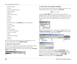 32
Step 4: Managing Project Information
Graphisoft ArchiCAD Step by Step Tutorial
• Exterior Walls
• Floors
• Furniture & Equipment
• Interior Walls
• Mark-Up
• Notes - Floor Plan
• Roofs
• Sections
• Stairs
• Zones
- Active Layers for the Site Plan Layer Combination:
• Columns
• Exterior Walls
• Floors
• Interior Walls
• Level Dimensioning
• Notes - Site Plan
• Roof
• Site & Landscaping
• Stairs
• Terrain
After having created the above layer combinations you can
choose among them under Option/Layers.
3. Name the Current Story
In this step we will create a name for the current story. Select
the Story Settings dialog from the Stories option in the
Options menu. Click in the Name text box and type "Ground
Floor" and click OK.
4. Create View Sets using the Navigator
Now that the project layers and layer combinations are set, we
must link these layer combinations to View Sets.
P-2, S-4, M-C
Using the View Editor we will assign the drawing scale,
display options, layer combinations and drawing view. To edit
the View Sets, click the popup button on the upper left side of
the dialog and select the middle button to activate the View
Editor.
With the View Editor active, rename the "Untitled" View Set as
"Project Documents" by selecting Rename from the popup
commands at the right edge of the dialog.
Next, create new folders that reflect the Drawings to be
produced. To do this, click the New Folder button circled
below and click the folder to rename it as "Drawings". With
the Drawings folder highlighted, click the New Folder
button again and rename it as "Ceiling Plan".
 