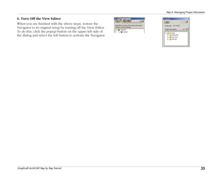 35
Step 4: Managing Project Information
Graphisoft ArchiCAD Step by Step Tutorial
6. Turn Off the View Editor
When you are finished with the above steps, restore the
Navigator to its original setup by turning off the View Editor.
To do this, click the popup button on the upper left side of
the dialog and select the left button to activate the Navigator.
 