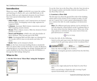 38
Step 5: Establishing the Base Building Layout
Graphisoft ArchiCAD Step by Step Tutorial
Introduction
When you create a Wall in ArchiCAD, you create the outline
and hatching of a Wall in 2D, and a solid Wall body in 3D.
Because Walls are such important elements of your Project,
they form special relationships with other ArchiCAD
elements:
* Other Walls: Automatic L and T intersections are formed
between Walls. Overlapping vertical edge segments for
tangential Walls.
* Columns: Automatic Wall-Column connections, optional
Wall wrapping around columns.
* Beams: When a Beam crosses a Wall, the element of lower
priority is cut in 3D.
* Doors and Windows: A Wall is the only placeholder of
these elements. They become part of the Wall.
* Slabs: Overlapping Wall and Slab edges are eliminated in
3D: facades will be clean on elevations and other 3D
views.
* Roofs: Walls can be trimmed to Roofs.
Slabs are the basic horizontal building blocks in ArchiCAD.
Slabs are drawn either on the Floor Plan or in the 3D Window,
allowing them to accommodate any design. Existing Slabs are
easily modified on the Floor Plan and in the 3D Window or
through the Slab Settings dialog box.
What to Do
1. Set the View Set to "Floor Plan" using the Navigator
To set the View Set to the Floor Plan, click the View Set tab in
the Navigator palette and double-click the Ground Floor in
the Floor Plan view set:
2. Construct a Floor Slab
The first step is to draw the ground floor slab of the building,
which will be 30 by 18 feet (10 by 6 meters) in plan. Use the
pre-set 3 square foot (1 meter square) planning grid to help
you construct the slab, by easily snapping to its intersection
points.
Hint: The different grid snap options can be switched on
and off using the control button on the Coordinate Box or
the menu items from the Options menu. When any of the
snap options is switched on, the cursor moves from one
grid intersection to another.
P-3, S-5, M-A
To draw the slab, do the following:
- Switch on the grid snap (select the third icon in the popup
palette from the grid snap options in the Coordinate Box).
- Select the Slab tool in the Toolbox.
- Select the rectangular geometry method from the Info Box.
- Click on the origin indicated by the black X on the Floor
Plan.
- Click a second time to finish the slab covering 10 grid
squares horizontally and 6 vertically.
 