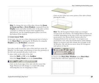 39
Step 5: Establishing the Base Building Layout
Graphisoft ArchiCAD Step by Step Tutorial
Hint: To change the view of the plan, choose the Zoom
in/Zoom out/Pan or Fit in Window commands from the
Display menu and either double-click on the plan or draw
a marquee to define the extent of the magnification.
Alternatively, use the magnifying glass/palm icons from
the bottom of the window.
3. Create Linear Walls
At any time, you can see a three dimensional view of what is
on the Floor Plan by opening the 3D Window by using the
Window menu/3D Window command.
P-3, S-5, M-B
Now place walls around the sides of the slab here in the 3D
Window. Use the magic wand feature to trace the perimeter of
the slab and automatically place walls on it.
To place walls on the sides of the slab:
- Select the Wall tool in the Toolbox.
- Select the Magic Wand icon in the Control Box.
- Click on the front edge of the slab with the cursor (the
Magic Wand icon will change to a wand with a loop
indicating that you are snapping to a line).
- Click on one of the top corner points of the slab to finish
placing the walls.
Hint: The 3D Navigation Palette helps you navigate
around in the 3D window. The Editing-Motion buttons are
available depending on the type of the view (perspective/
axonometric); the Motion Mode buttons allow for
changing between the view types. To navigate in an
axonometric view select the fourth button under Editing-
Motion (as shown) and click outside the rectangle in the
3D Window. We will discuss more about 3D Navigation
and options in Step 06.
Go back to the Floor Plan (Window menu/Floor Plan).
Notice that the walls have appeared on the plan.
 