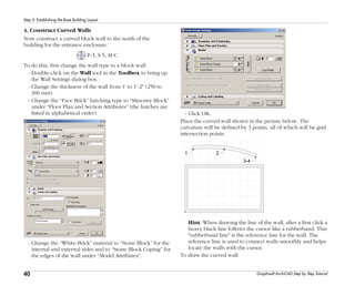 40
Step 5: Establishing the Base Building Layout
Graphisoft ArchiCAD Step by Step Tutorial
4. Construct Curved Walls
Now construct a curved block wall to the north of the
building for the entrance enclosure.
P-3, S-5, M-C
To do this, first change the wall type to a block wall:
- Double-click on the Wall tool in the Toolbox to bring up
the Wall Settings dialog box.
- Change the thickness of the wall from 1' to 1'-2" (250 to
300 mm).
- Change the “Face Brick” hatching type to “Masonry Block”
under “Floor Plan and Section Attributes” (the hatches are
listed in alphabetical order).
- Change the “White-Brick” material to “Stone Block” for the
internal and external sides and to “Stone Block Coping” for
the edges of the wall under “Model Attributes”.
- Click OK.
Place the curved wall shown in the picture below. The
curvature will be defined by 3 points, all of which will be grid
intersection points.
Hint: When drawing the line of the wall, after a first click a
heavy black line follows the cursor like a rubberband. This
"rubberband line" is the reference line for the wall. The
reference line is used to connect walls smoothly and helps
locate the walls with the cursor.
To draw the curved wall:
 