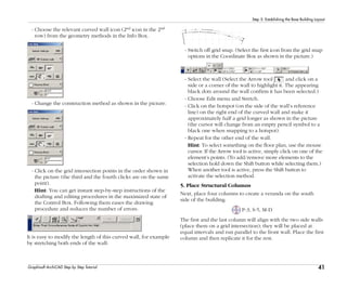 41
Step 5: Establishing the Base Building Layout
Graphisoft ArchiCAD Step by Step Tutorial
- Choose the relevant curved wall icon (2nd icon in the 2nd
row) from the geometry methods in the Info Box.
- Change the construction method as shown in the picture.
- Click on the grid intersection points in the order shown in
the picture (the third and the fourth clicks are on the same
point).
Hint: You can get instant step-by-step instructions of the
drafting and editing procedures in the maximized state of
the Control Box. Following them eases the drawing
procedure and reduces the number of errors.
It is easy to modify the length of this curved wall, for example
by stretching both ends of the wall:
- Switch off grid snap. (Select the first icon from the grid snap
options in the Coordinate Box as shown in the picture.)
- Select the wall (Select the Arrow tool and click on a
side or a corner of the wall to highlight it. The appearing
black dots around the wall confirm it has been selected.)
- Choose Edit menu and Stretch.
- Click on the hotspot (on the side of the wall’s reference
line) on the right end of the curved wall and make it
approximately half a grid longer as shown in the picture
(the cursor will change from an empty pencil symbol to a
black one when snapping to a hotspot).
- Repeat for the other end of the wall.
Hint: To select something on the floor plan, use the mouse
cursor. If the Arrow tool is active, simply click on one of the
element’s points. (To add/remove more elements to the
selection hold down the Shift button while selecting them.)
When another tool is active, press the Shift button to
activate the selection method.
5. Place Structural Columns
Next, place four columns to create a veranda on the south
side of the building.
P-3, S-5, M-D
The first and the last column will align with the two side walls
(place them on a grid intersection); they will be placed at
equal intervals and run parallel to the front wall. Place the first
column and then replicate it for the rest.
 
