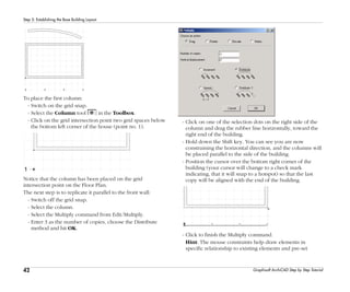 42
Step 5: Establishing the Base Building Layout
Graphisoft ArchiCAD Step by Step Tutorial
To place the first column:
- Switch on the grid snap.
- Select the Column tool in the Toolbox.
- Click on the grid intersection point two grid spaces below
the bottom left corner of the house (point no. 1).
Notice that the column has been placed on the grid
intersection point on the Floor Plan.
The next step is to replicate it parallel to the front wall:
- Switch off the grid snap.
- Select the column.
- Select the Multiply command from Edit/Multiply.
- Enter 3 as the number of copies, choose the Distribute
method and hit OK.
- Click on one of the selection dots on the right side of the
column and drag the rubber line horizontally, toward the
right end of the building.
- Hold down the Shift key. You can see you are now
constraining the horizontal direction, and the columns will
be placed parallel to the side of the building.
- Position the cursor over the bottom right corner of the
building (your cursor will change to a check mark
indicating, that it will snap to a hotspot) so that the last
copy will be aligned with the end of the building.
- Click to finish the Multiply command.
Hint: The mouse constraints help draw elements in
specific relationship to existing elements and pre-set
 