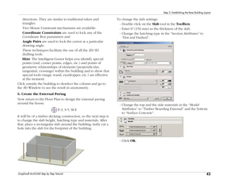 43
Step 5: Establishing the Base Building Layout
Graphisoft ArchiCAD Step by Step Tutorial
directions. They are similar to traditional rulers and
triangles.
Two Mouse Constraint mechanisms are available:
Coordinate Constraints are used to lock any of the
Coordinate Box parameters and
Angle Pairs are used to lock the cursor at a particular
drawing angle.
These techniques facilitate the use of all the 2D/3D
drafting tools.
Hint: The Intelligent Cursor helps you identify special
points (end, corner points, edges, etc.) and points of
geometric relationships of elements (perpendicular,
tangential, crossings) within the building and to show that
special tools (magic wand, eyedropper, etc.) are effective
at the moment.
Click outside the building to deselect the column and go to
the 3D Window to see the result in axonometry.
6. Create the External Paving
Now return to the Floor Plan to design the external paving
around the house.
P-3, S-5, M-E
It will be of a timber decking construction, so the next step is
to change the slab height, hatching type and materials. After
that, place a rectangular slab around the building; lastly cut a
hole into the slab for the footprint of the building.
To change the slab settings:
- Double click on the Slab tool in the Toolbox.
- Enter 6" (150 mm) as the thickness of the slab.
- Change the hatching type in the “Section Attributes” to
“Dot and Dashed”.
- Change the top and the side materials in the “Model
Attributes” to “Timber Boarding External” and the bottom
to “Surface Concrete”.
- Click OK.
 