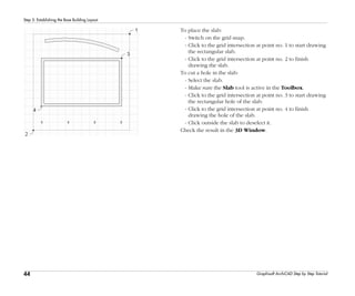 44
Step 5: Establishing the Base Building Layout
Graphisoft ArchiCAD Step by Step Tutorial
To place the slab:
- Switch on the grid snap.
- Click to the grid intersection at point no. 1 to start drawing
the rectangular slab.
- Click to the grid intersection at point no. 2 to finish
drawing the slab.
To cut a hole in the slab:
- Select the slab.
- Make sure the Slab tool is active in the Toolbox.
- Click to the grid intersection at point no. 3 to start drawing
the rectangular hole of the slab.
- Click to the grid intersection at point no. 4 to finish
drawing the hole of the slab.
- Click outside the slab to deselect it.
Check the result in the 3D Window.
 