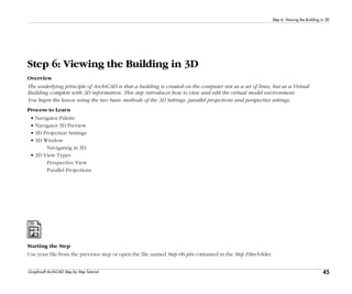 45
Step 6: Viewing the Building in 3D
Graphisoft ArchiCAD Step by Step Tutorial
Step 6: Viewing the Building in 3D
Overview
The underlying principle of ArchiCAD is that a building is created on the computer not as a set of lines, but as a Virtual
Building complete with 3D information. This step introduces how to view and edit the virtual model environment.
You begin the lesson using the two basic methods of the 3D Settings: parallel projections and perspective settings.
Process to Learn
• Navigator Palette
• Navigator 3D Preview
• 3D Projection Settings
• 3D Window
Navigating in 3D
• 3D View Types
Perspective View
Parallel Projections
Starting the Step
Use your file from the previous step or open the file named Step-06.pln contained in the Step Files folder.
 