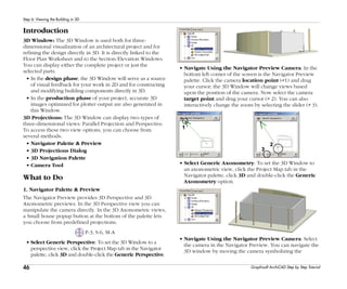 46
Step 6: Viewing the Building in 3D
Graphisoft ArchiCAD Step by Step Tutorial
Introduction
3D Window: The 3D Window is used both for three-
dimensional visualization of an architectural project and for
refining the design directly in 3D. It is directly linked to the
Floor Plan Worksheet and to the Section/Elevation Windows.
You can display either the complete project or just the
selected parts.
• In the design phase, the 3D Window will serve as a source
of visual feedback for your work in 2D and for constructing
and modifying building components directly in 3D.
• In the production phase of your project, accurate 3D
images optimized for plotter output are also generated in
this Window.
3D Projections: The 3D Window can display two types of
three-dimensional views: Parallel Projection and Perspective.
To access these two view options, you can choose from
several methods:
• Navigator Palette & Preview
• 3D Projections Dialog
• 3D Navigation Palette
• Camera Tool
What to Do
1. Navigator Palette & Preview
The Navigator Preview provides 3D Perspective and 3D
Axonometric previews. In the 3D Perspective view you can
manipulate the camera directly. In the 3D Axonometric views,
a Small house popup button at the bottom of the palette lets
you choose from predefined projections.
P-3, S-6, M-A
• Select Generic Perspective: To set the 3D Window to a
perspective view, click the Project Map tab in the Navigator
palette, click 3D and double-click the Generic Perspective.
• Navigate Using the Navigator Preview Camera: In the
bottom left corner of the screen is the Navigator Preview
palette. Click the camera location point (#1) and drag
your cursor; the 3D Window will change views based
upon the position of the camera. Now select the camera
target point and drag your cursor (# 2). You can also
interactively change the zoom by selecting the slider (# 3).
• Select Generic Axonometry: To set the 3D Window to
an axonometric view, click the Project Map tab in the
Navigator palette, click 3D and double-click the Generic
Axonometry option.
• Navigate Using the Navigator Preview Camera: Select
the camera in the Navigator Preview. You can navigate the
3D window by moving the camera symbolizing the
 