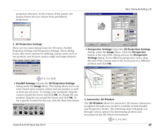 47
Step 6: Viewing the Building in 3D
Graphisoft ArchiCAD Step by Step Tutorial
projection direction. At the bottom of the palette, the
popup button lets you choose from predefined
projections.
2. 3D Projection Settings
There are two main dialog boxes for 3D views: Parallel
Projection Settings and Perspective Settings. These dialog
boxes offer more options for defining custom views such as
sun position, sun location camera angle and target distance.
P-3, S-6, M-B
• Parallel Settings: Choose the 3D Projection Settings
dialog under the Image Menu. This dialog allows you to set
views based upon numeric entries and sun position as well
as from pre-set views. To change your viewpoint, drag the
camera around the house and click OK. To change the sun
position, drag the sun around the house and click OK. To
set a specific location for the sun, click the More Sun button.
• Perspective Settings: Open the 3D Projection Settings
dialog, under the Image Menu. Click the Perspective
button at the top of the dialog and use the Perspective
Settings dialog. To try different perspective views, drag
the end of the camera and/or the focal point to a different
position and click OK.
3. Interactive 3D Window
The 3D Window allows for interactive 3D motion. Interactive
navigation through your model is available in both Parallel
and Perspective modes. The following steps will guide you
through various options for determining position and
movement in the 3D virtual environment.
P-3, S-6, M-C
 