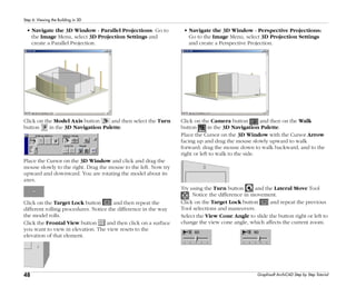 48
Step 6: Viewing the Building in 3D
Graphisoft ArchiCAD Step by Step Tutorial
• Navigate the 3D Window - Parallel Projections: Go to
the Image Menu, select 3D Projection Settings and
create a Parallel Projection.
Click on the Model Axis button and then select the Turn
button in the 3D Navigation Palette.
Place the Cursor on the 3D Window and click and drag the
mouse slowly to the right. Drag the mouse to the left. Now try
upward and downward. You are rotating the model about its
axes.
Click on the Target Lock button and then repeat the
different rolling procedures. Notice the difference in the way
the model rolls.
Click the Frontal View button and then click on a surface
you want to view in elevation. The view resets to the
elevation of that element.
• Navigate the 3D Window - Perspective Projections:
Go to the Image Menu, select 3D Projection Settings
and create a Perspective Projection.
Click on the Camera button and then on the Walk
button in the 3D Navigation Palette.
Place the Cursor on the 3D Window with the Cursor Arrow
facing up and drag the mouse slowly upward to walk
forward; drag the mouse down to walk backward, and to the
right or left to walk to the side.
Try using the Turn button and the Lateral Move Tool
. Notice the difference in movement.
Click on the Target Lock button and repeat the previous
Tool selections and maneuvers.
Select the View Cone Angle to slide the button right or left to
change the view cone angle, which affects the current zoom.
 