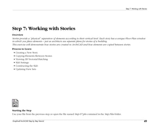 49
Step 7: Working with Stories
Graphisoft ArchiCAD Step by Step Tutorial
Step 7: Working with Stories
Overview
Stories provide a “physical” separation of elements according to their vertical level. Each story has a unique Floor Plan window
in which you place elements – just as architects use separate plans for stories of a building.
This exercise will demonstrate how stories are created in ArchiCAD and how elements are copied between stories.
Process to Learn
• Creating a New Story
• Copying Elements Between Stories
• Viewing 3D Vectorial Hatching
• Slab Settings
• Constructing the Slab
• Updating View Sets
Starting the Step
Use your file from the previous step or open the file named Step-07.pln contained in the Step Files folder.
 