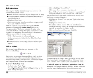 50
Step 7: Working with Stories
Graphisoft ArchiCAD Step by Step Tutorial
Information
Choosing the Stories menu item opens a submenu with
commands that allow you to:
• Define the vertical structure of your design, story by story
• Navigate between stories by determining which story is
currently displayed
• Display a Ghost Story
• Move elements and items between them using a special
Cut/Copy and Paste function
All Story functions are controlled through the Stories
submenu or through the Project Map section of the
Navigator palette. The Stories and their elevation value
defined in the Story Settings dialog box are displayed at the
bottom of the submenu. The current Story is shown three
different ways within the project model:
• With a Checkmark in the submenu listing
• As the name appears in the title bar of the Floor Plan
Window
• Highlighted in the Project Map section of the Navigator
Palette
What to Do
The next step is to define the story structure for the
Showroom building.
P-3, S-7, M-A
Two stories are required; the ground floor which we have
worked on so far, and an upper Gallery. Open the Story
Settings dialog box to create the stories, define their heights
and copy and paste elements between them.
1. Create the Gallery Story
- Go back to the Floor Plan.
- Select Options/Stories/Story Settings to bring up the
Story Settings dialog box.
- Click to highlight “Ground Floor”.
- Click Insert above to create a story above it.
- Enter “Gallery” as the name for story no. 2 (metric 1) and
change its “Height to Next” value to 9'-6" (3000 mm).
The next step is to copy all the walls from the ground floor
and paste them into the gallery:
- Highlight the Ground Floor story and Click on the Copy
All button.
- Highlight the Gallery story.
- Unclick the column and the slab icon from the icons
below (so that they will not be included among the items
that will be pasted to the Gallery level).
- Click on Paste Selected Types and Click OK.
You are now on the Gallery story. As you can see, the walls
have been copied from the ground floor. (The name of the
story is written in the window’s title bar after the file name.)
2. Add the Gallery to the Project Documents View Set
Using the View Editor, as we did in Step 4, we will assign the
drawing scale, display options, layer combinations and
 