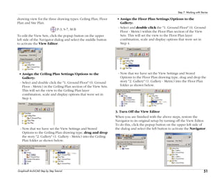 51
Step 7: Working with Stories
Graphisoft ArchiCAD Step by Step Tutorial
drawing view for the three drawing types: Ceiling Plan, Floor
Plan and Site Plan.
P-3, S-7, M-B
To edit the View Sets, click the popup button on the upper
left side of the Navigator dialog and select the middle button
to activate the View Editor.
• Assign the Ceiling Plan Settings/Options to the
Gallery:
- Select and double click the "1. Ground Floor" (0. Ground
Floor - Metric) in the Ceiling Plan section of the View Sets.
This will set the view to the Ceiling Plan layer
combination, scale and display options that were set in
Step 4.
- Now that we have set the View Settings and Stored
Options to the Ceiling Plan drawing type, drag and drop
the story "2. Gallery" (1. Gallery - Metric) into the Ceiling
Plan folder as shown below.
• Assign the Floor Plan Settings/Options to the
Gallery:
- Select and double click the "1. Ground Floor" (0. Ground
Floor - Metric) within the Floor Plan section of the View
Sets. This will set the view to the Floor Plan layer
combination, scale and display options that were set in
Step 4.
- Now that we have set the View Settings and Stored
Options to the Floor Plan drawing type, drag and drop the
story "2. Gallery" (1. Gallery - Metric) into the Floor Plan
folder as shown below.
3. Turn Off the View Editor
When you are finished with the above steps, restore the
Navigator to its original setup by turning off the View Editor.
To do this, click the popup button on the upper left side of
the dialog and select the left button to activate the Navigator.
 