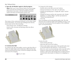 52
Step 7: Working with Stories
Graphisoft ArchiCAD Step by Step Tutorial
4. Open the 3D Window again to check progress
Hint: If the view is not as shown below, go to the Image
menu and select the 3D Projections option. If Parallel
Projections is not active, click the Parallel Projections
button and select an Axonometric preset view.
The texture of the construction elements can be made visible
in the 3D window. To see how the building looks with the
mortar joints and the floor boarding:
- Select Image menu/ 3D Window Settings.
- Switch on the Vectorial 3D Hatching under the effects
menu item.
5. Construct the Slab
To construct the slab of the gallery, return to the Floor Plan. It
will be of a light timber joist construction, different from that
used for the ground floor slab, so first the settings for the Slab
tool need to be changed.
P-3, S-7, M-C
To change the slab settings:
- Double-click on the Slab tool in the Toolbox.
- Change the thickness of the slab to 8" (200 mm).
- Change the hatching type to “Empty fill” under “Section
Attributes”.
- Change the bottom and the side materials in the “Model
Attributes” to “Surface White” and the top material to
“Timber Boarding Internal”.
- Click OK.
Now everything is set for placing the gallery slab. The slab
will only span to half the depth of the building, leaving a void
so that one can look down from the gallery to the exhibition
space on the ground floor.
To place the slab:
- Switch off the grid snap.
- Select the Slab tool in the Toolbox.
- Click on the inside corner point of the top left wall corner
to start drawing the slab (point no. 1 in the picture).
- Move the cursor over the inside line of the east side wall to
bring up a snap point in the middle of the wall (above
point no. 2 the cursor will change from an empty pencil to
a pencil with a line inside it to indicate it is snapping to a
line).
 
