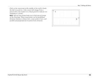 53
Step 7: Working with Stories
Graphisoft ArchiCAD Step by Step Tutorial
- Click on the snap point in the middle of the wall to finish
the slab (at point no. 2 the cursor will change from a
pencil with a line inside it to a black pencil to indicate it is
snapping to a point).
Hint: Special snap points help you to find special points
on the drawings. These snap points can be predefined
divisions/distances of lines/arcs, center point of arcs, and
parallel and perpendicular locations from elements.
 