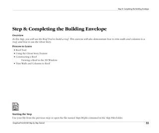 55
Step 8: Completing the Building Envelope
Graphisoft ArchiCAD Step by Step Tutorial
Step 8: Completing the Building Envelope
Overview
In this Step, you will use the Roof Tool to build a roof. This exercise will also demonstrate how to trim walls and columns to a
roof, and how to use the Ghost Story.
Process to Learn
• Roof Tool
• Using the Ghost Story Feature
• Constructing a Roof
Viewing a Roof in the 3D Window
• Trim Walls and Columns to Roof
Starting the Step
Use your file from the previous step or open the file named Step-08.pln contained in the Step Files folder.
 