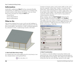 56
Step 8: Completing the Building Envelope
Graphisoft ArchiCAD Step by Step Tutorial
Information
ArchiCAD's sophisticated Roof Tool has extremely flexible
characteristics. In addition to its normal use in creating roofs,
it can be used to create abstract 3D shapes. You can create
three basic roof types by using the Roof tool:
- Sloped Roofs
- Dome-Shaped Roofs
- Barrel-Vaulted Roofs
What to Do
This section explains how to put a roof over the building. It
will be a semi-pitched roof with sufficient headroom over the
floor of the gallery, and will have a wide overhang supported
by columns to create a south-facing veranda at the front.
1. Roof and Ghost Story Setup
To construct the roof on the gallery level it is necessary to see
the columns below on the ground floor.
P-3, S-8, M-A, 1-3
Contents of remote stories can be made visible on the active
story by using the “Ghost Story” feature. To switch on the
Ghost Story, select Options/Stories/Show Ghost Story. Now
the content of the Ground Floor is visible a light yellow color
on the plan of the Gallery. The elements of the Ghost story
cannot be edited, but they can be used as snap points in
constructing new elements.
Before starting, open the Roof Settings dialog box by
double-clicking on the Roof tool in the Toolbox.
The angle of the roof will be 20 degrees, its thickness 8” (200
mm) and its pivot line will be at 12'-6’ (3800 mm) above the
project 0 level (2'-7” (800 mm) from the Gallery level), as
shown in the picture. Click OK.
2. Roof Construction
To construct a roof, first define its pivot line (which is the
intersection line of the roof plane and the horizontal plane at
the height defined in the dialog). Then define from which side
of the pivot line the roof will slope upward (at the angle
 